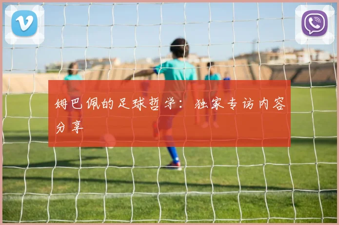 姆巴佩的足球哲学:独家专访内容分享